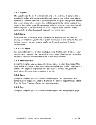 1.1.1. Layout
The layout holds the most common elements of the website. It behaves like a
standard template which gets applied to each page of your online store. Layout
consists of common elements of your design such as - page background, header
and footer, or any other element that will stay consistently visible across all the
pages of your online store. Elements once included into the Layout template will
not be required to be included in any other template. Such elements will be
automatically displayed across all pages of your online store.

1.1.2 Home
Customize your home page using this template. Anything that you want to
display specifically on your home page can be included in this template. You can
include elements such as Images, JavaScript, featured products, featured
categories etc.

1.1.3. Catalogue
You can customize your product catalogue using this template. It includes your
products and categories list, featured products, featured categories, pagination
as well as any additional elements such as side navigation etc.

1.1.4. Product detail
Using this template you can customize the design of product detail page. This
page will be accessible to site visitors when they click on a product to view more
details. This page will display dynamic data such as product title, product
description, alternate photos, produce price etc.

1.1.5. Page
Using this template you can customize the design of CMS based pages also
called ‘custom pages’. It is used to display all the content pages that you added
from the ‘Pages’ section of your store administration.

1.1.6. Cart
Using this template you can customize the design of your shopping cart page.




  Copyright 2011, 39shops.com. All Rights Reserved.                    Page |4
 