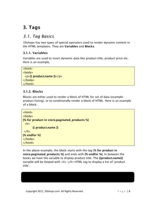 3. Tags
3.1. Tag Basics
39shops has two types of special operators used to render dynamic content in
the HTML templates. They are Variables and Blocks.

3.1.1. Variables
Variables are used to insert dynamic data like product title, product price etc.
Here is an example,

<html>
<body>
 <p>{{ product.name }}</p>
</body>
</html>

3.1.2. Blocks
Blocks are either used to render a block of HTML for set of data (example:
product listing), or to conditionally render a block of HTML. Here is an example
of a block:

<html>
<body>
{% for product in store.paginated_products %}
 <li>
       {{ product.name }}
 </li>
{% endfor %}
</body>
</html>

In the above example, the block starts with the tag {% for product in
store.paginated_products %} and ends with {% endfor %}. In between the
bocks we have the variable to display product title. The {{product.name}}
variable will be looped with <li> </li> HTML tag to display a list of ‘product
title’.


Note: Block always begins and ends with a single curly bracket and a percentage sign
‘{% ... %}’ while a variable begins and end with double curly brackets ‘{{ ... }}‘



  Copyright 2011, 39shops.com. All Rights Reserved.                          Page |8
 