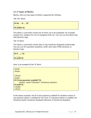 3.1.3 Types of Blocks
Mainly, there are two types of blocks supported by 39shops:

The ‘For’ block:

 {% for … in …. %}
 ….......
 {% endfor %}


This block is used when certain list of items are to be displayed. For example.
product list, category list, list of navigation links etc. You can use this block only
with dynamic tags.

The ‘If’ block:

This block is used when certain data or tag should be displayed conditionally.
You can use this tag block anywhere, either with static HTML elements or
dynamic tags.

 {% if …..... %}
  …......
 {% endif %}


Here is an example of the ‘If’ block

 <html>
 <head>
  ….
 </head>
 <body>
 {% if store.payment_enabled? %}
        <button value="Checkout" >Checkout</button>
 {% endif %}
 </body>
 </html>


In the above example, the {% if store.payment_enabled? %} condition checks if
any payment option is enabled for the store. If a payment option is enabled, the
Checkout button should be displayed otherwise it should not displayed.




  Copyright 2011, 39shops.com. All Rights Reserved.                       Page |9
 