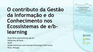 O contributo da Gestão
da Informação e do
Conhecimento nos
Ecossistemas de e/b-
learning
Paula Peres (pperes@iscap.ipp.pt)
Politécnico do Porto
ISCAP
Games Interaction and Learning Technologies R&D Center
Porto, Portugal
 