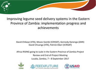 David Chikoye (IITA), Moses Siambi (ICRISAT), Kennedy Kanenga (ZARI)
David Chisanga (IITA), Patrick Okori (ICRISAT)
Africa RISING going to scale in the Eastern Province of Zambia Project
Review and End-of-Project Meeting
Lusaka, Zambia, 7 – 8 September 2017
Improving legume seed delivery systems in the Eastern
Province of Zambia: implementation progress and
achievements
 