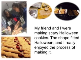 My friend and I were
making scary Halloween
cookies. The shape fitted
Halloween, and I really
enjoyed the process of
making it.
 