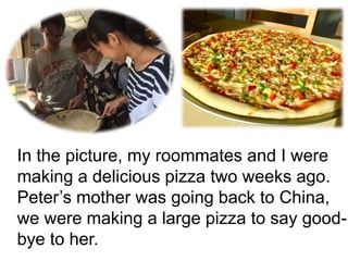 In the picture, my roommates and I were
making a delicious pizza two weeks ago.
Peter’s mother was going back to China,
we were making a large pizza to say good-
bye to her.
 