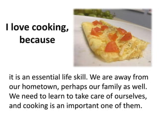 I love cooking,
because
it is an essential life skill. We are away from
our hometown, perhaps our family as well.
We need to learn to take care of ourselves,
and cooking is an important one of them.
 