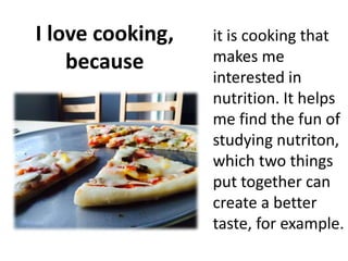 I love cooking,
because
it is cooking that
makes me
interested in
nutrition. It helps
me find the fun of
studying nutriton,
which two things
put together can
create a better
taste, for example.
 