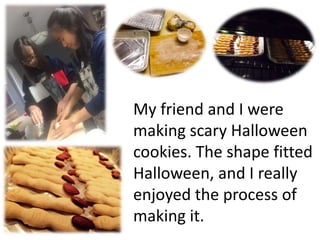 My friend and I were
making scary Halloween
cookies. The shape fitted
Halloween, and I really
enjoyed the process of
making it.
 