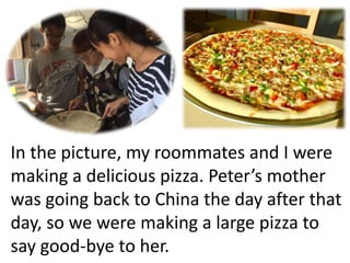 In the picture, my roommates and I were
making a delicious pizza. Peter’s mother
was going back to China the day after that
day, so we were making a large pizza to
say good-bye to her.
 