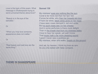 Theme in ShakespeareLove is the topic of this poem. What message is Shakespeare trying to send (universal theme) about love?“Beauty is in the eye of the beholder.”Or“When you truly love someone, appearance does not matter.”Or“Real beauty and real love are the same thing.”Sonnet 130My mistress' eyes are nothing like the sun;Coral is far more red than her lips' red;If snow be white, why then her breasts are dun;If hairs be wires, black wires grow on her head.I have seen roses damask'd, red and white,But no such roses see I in her cheeks; And in some perfumes is there more delightThan in the breath that from my mistress reeks.I love to hear her speak, yet well I knowThat music hath a far more pleasing sound;I grant I never saw a goddess go;My mistress, when she walks, treads on the ground:And yet, by heaven, I think my love as rareAs any she belied with false compare.