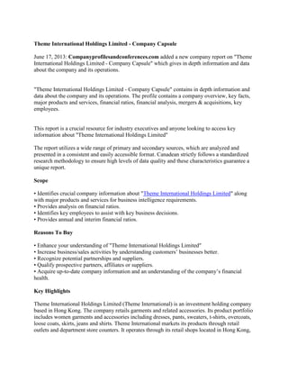 Theme International Holdings Limited - Company Capsule
June 17, 2013: Companyprofilesandconferences.com added a new company report on "Theme
International Holdings Limited - Company Capsule" which gives in depth information and data
about the company and its operations.
"Theme International Holdings Limited - Company Capsule" contains in depth information and
data about the company and its operations. The profile contains a company overview, key facts,
major products and services, financial ratios, financial analysis, mergers & acquisitions, key
employees.
This report is a crucial resource for industry executives and anyone looking to access key
information about "Theme International Holdings Limited"
The report utilizes a wide range of primary and secondary sources, which are analyzed and
presented in a consistent and easily accessible format. Canadean strictly follows a standardized
research methodology to ensure high levels of data quality and these characteristics guarantee a
unique report.
Scope
• Identifies crucial company information about "Theme International Holdings Limited" along
with major products and services for business intelligence requirements.
• Provides analysis on financial ratios.
• Identifies key employees to assist with key business decisions.
• Provides annual and interim financial ratios.
Reasons To Buy
• Enhance your understanding of "Theme International Holdings Limited"
• Increase business/sales activities by understanding customers’ businesses better.
• Recognize potential partnerships and suppliers.
• Qualify prospective partners, affiliates or suppliers.
• Acquire up-to-date company information and an understanding of the company’s financial
health.
Key Highlights
Theme International Holdings Limited (Theme International) is an investment holding company
based in Hong Kong. The company retails garments and related accessories. Its product portfolio
includes women garments and accessories including dresses, pants, sweaters, t-shirts, overcoats,
loose coats, skirts, jeans and shirts. Theme International markets its products through retail
outlets and department store counters. It operates through its retail shops located in Hong Kong,
 