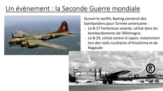 Un évènement : la Seconde Guerre mondiale
Durant le conflit, Boeing construit des
bombardiers pour l’armée américaine :
- Le B-17 Forteresse volante, utilisé dans les
bombardements de l’Allemagne.
- Le B-29, utilisé contre le Japon, notamment
lors des raids nucléaires d’Hiroshima et de
Nagasaki
 