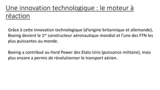 Une innovation technologique : le moteur à
réaction
Grâce à cette innovation technologique (d’origine britannique et allemande),
Boeing devient le 1er constructeur aéronautique mondial et l’une des FTN les
plus puissantes au monde.
Boeing a contribué au Hard Power des Etats-Unis (puissance militaire), mais
plus encore a permis de révolutionner le transport aérien.
 