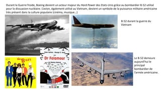 Durant la Guerre froide, Boeing devient un acteur majeur du Hard Power des Etats-Unis grâce au bombardier B-52 utilisé
pour la dissuasion nucléaire. L’avion, également utilisé au Vietnam, devient un symbole de la puissance militaire américaine
très présent dans la culture populaire (cinéma, musique…)
B-52 durant la guerre du
Vietnam
Le B-52 demeure
aujourd’hui le
principal
bombardier de
l’armée américaine.
 
