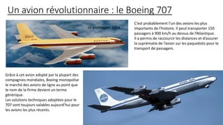 Un avion révolutionnaire : le Boeing 707
C’est probablement l’un des avions les plus
importants de l’histoire. Il peut transporter 150
passagers à 900 km/h au dessus de l’Atlantique.
Il a permis de raccourcir les distances et d’assurer
la suprématie de l’avion sur les paquebots pour le
transport de passagers.
Le prototype, 1954.
Grâce à cet avion adopté par la plupart des
compagnies mondiales, Boeing monopolise
le marché des avions de ligne au point que
le nom de la firme devient un terme
générique.
Les solutions techniques adoptées pour le
707 sont toujours valables aujourd’hui pour
les avions les plus récents.
 