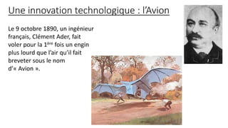 Une innovation technologique : l’Avion
Le 9 octobre 1890, un ingénieur
français, Clément Ader, fait
voler pour la 1ère fois un engin
plus lourd que l’air qu’il fait
breveter sous le nom
d’« Avion ».
 