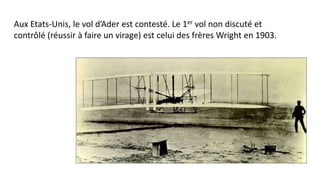 Aux Etats-Unis, le vol d’Ader est contesté. Le 1er vol non discuté et
contrôlé (réussir à faire un virage) est celui des frères Wright en 1903.
 