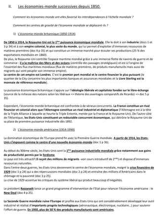 II. Les économies-monde successives depuis 1850.
Comment les économies-monde ont-elles favorisé les interdépendances à l'échelle mondiale ?
Comment les centres de gravité de l’économie mondiale se déplacent-ils ?
1) L’économie-monde britannique (1850-1914)
De 1850 à 1914, le Royaume-Uni est la 1ère
puissance économique mondiale. Elle le doit à son industrie (docs 1 et
3 p 34) et à son empire colonial, le plus vaste du monde, qui lui permet d’exploiter d’immenses ressources de
matières premières (doc 4 p 35) et qui constitue un immense marché pour écouler ses productions (25 % des
exportations mondiales en 1860).
De plus, le Royaume-Uni contrôle l’espace maritime mondial grâce à une immense flotte de navires de guerre et de
commerce : il a la maîtrise des Mers et des océans (contrôle des passages stratégiques) et est à l’origine de
l’essentiel des flux maritimes mondiaux (flux de matières premières, de produits manufacturés mais aussi de
migrants qui vont peupler son immense empire).
Le centre de cet empire est Londres. C’est le premier port mondial et le centre financier le plus puissant (le
quartier de la City concentre les plus importantes banques et assurances mondiales et la Livre Sterling est la
monnaie de référence mondiale).
La puissance économique britannique s’appuie sur l’idéologie libérale et capitaliste fondée sur le libre-échange
(source de la richesse des nations selon les libéraux => théorie des avantages comparatifs de Ricardo) => doc 5 p
35).
Cependant, l’économie-monde britannique est confrontée à de sérieux concurrents. La France constitue un rival
financier et colonial alors que l’Allemagne constitue un rival industriel et diplomatique (l’Allemagne est à la tête
de la Triple Alliance à laquelle se heurte la Triple Entente, menée par la France et le Royaume-Uni). De l’autre côté
de l’Atlantique, les Etats-Unis constituent un redoutable concurrent économique, qui détrône le Royaume-Uni de
sa place de première puissance industrielle dès 1892.
2) L’économie-monde américaine (1914-1990)
La domination économique de l’Europe prend fin avec la Première Guerre mondiale. A partir de 1914, les Etats-
Unis s’imposent comme le centre d’une nouvelle économie-monde (doc 1 p 36).
Au début du XXème siècle, les Etats-Unis sont la 1ère
puissance industrielle mondiale grâce notamment aux gains
de productivité permis par le fordisme.
Le pays est très attractif (il reçoit des millions de migrants -voir cours introductif de 2nde
) et dispose d’immenses
ressources naturelles.
Dans l’entre-deux guerres, les Etats-Unis deviennent le centre de l’économie mondiale, malgré la crise financière de
1929 (doc 1 p 24) qui a des répercussions mondiales (doc 2 p 24) et entraîne des millions d’Américains dans le
chômage et la pauvreté (doc 3 p 25).
La crise de 1929 accentue les critiques du système libéral qui produit beaucoup d’inégalités.
Le président Roosevelt lance un grand programme d’intervention de l’Etat pour relancer l’économie américaine : le
New Deal (doc 4 p 25).
La Seconde Guerre mondiale ruine l’Europe et profite aux Etats-Unis qui ont considérablement développé leur outil
industriel et réalisé d’importants progrès technologiques (aéronautique, électronique, nucléaire…) pour soutenir
l’effort de guerre. En 1950, plus de 50 % des produits manufacturés sont américains.
 