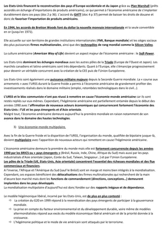 Les Etats-Unis financent la reconstruction des pays d’Europe occidentale et du Japon grâce au Plan Marshall (prêts
accordés en échange d’importations de produits américains), ce qui permet à l’économie américaine de s’implanter
durablement dans ces pays (doc 2 p 36). L’accord du GATT (doc 4 p 37) permet de baisser les droits de douane et
donc de favoriser l’importation de produits américains.
En 1944, les accords de Bretton Woods font du dollar la nouvelle monnaie internationale et la seule convertible
en or (jusqu’en 1971).
Elle accueille sur son territoire de grandes institutions internationales (FMI, Banque mondiale) et les sièges sociaux
des plus puissances firmes multinationales, ainsi que des technopôles de rang mondial comme la Silicon Valley.
La culture américaine (American Way of Life) devient un aspect majeur de l’économie américaine : le Soft Power.
Les Etats-Unis dominent les échanges mondiaux avec les autres pôles de la Triade (Europe de l’Ouest et Japon). Les
marchés canadiens et latino-américains sont très dépendants. Quant à l’Europe, elle s’émancipe progressivement
pour devenir un véritable concurrent avec la création de la CEE puis de l’Union Européenne.
Les Etats-Unis sont également une puissance militaire majeure depuis la Seconde Guerre mondiale. La « course aux
armements » avec l’URSS durant la Guerre froide a permis à l’économie américaine de grandement profiter des
investissements réalisés dans le domaine militaire (emploi, retombées technologiques dans le civil…).
L’URSS et le bloc communiste n’ont pas réussi à remettre en cause l’économie-monde américaine car ils sont
restés repliés sur eux-mêmes. Cependant, l’hégémonie américaine est partiellement entamée depuis le début des
années 1990 avec l’affirmation de nouveaux acteurs économiques qui concurrencent fortement l’économie des
Etats-Unis : l’UE et les pays émergents et d’Asie orientale.
Malgré tout, l’économie américaine demeure aujourd’hui la première mondiale en raison notamment de son
avance dans le domaine des hautes technologies.
3) Une économie-monde multipolaire.
Avec la fin de la Guerre froide et la disparition de l’URSS, l’organisation du monde, qualifiée de bipolaire jusque-là,
devient multipolaire avec l’apparition de nouveaux acteurs qui remettent en cause l’hégémonie américaine.
L’économie américaine demeure la première du monde mais elle est fortement concurrencée depuis les années
1990 par les BRICS ou « pays émergents » (Brésil, Russie, Inde, Chine, Afrique du Sud) mais aussi par les pays
industrialisés d’Asie orientale (Japon, Corée du Sud, Taïwan, Singapour…) et par l’Union Européenne.
Les pôles de la Triade (UE, Etats-Unis, Asie orientale) concentrent l’essentiel des richesses mondiales et des flux
commerciaux et financiers.
A l’inverse, l’Afrique et l’Amérique du Sud (sauf le Brésil) sont en marge et moins bien intégrés à la mondialisation.
Cependant, ces espaces bénéficient des délocalisations des firmes multinationales qui recherchent de la main
d’œuvre bon marché mais dont les fonctions de commandement (directions, conceptions…) demeurent
implantées dans les pays développés.
La mondialisation multipolaire d’aujourd’hui est donc fondée sur des rapports inégaux et de dépendance.
Le modèle hégémonique libéral, incarné par les Etats-Unis, est de plus en plus contesté :
 La création du G20 en 1999 répond à la revendication des pays émergents de participer à la gouvernance
mondiale.
 La prise en compte du facteur environnemental et du développement durable, voire même de modèles
altermondialistes répond aux excès du modèle économique libéral américain et de la priorité donnée à la
croissance.
 L’hégémonie politique et le mode de vie américain sont attaqués par le terrorisme.
 