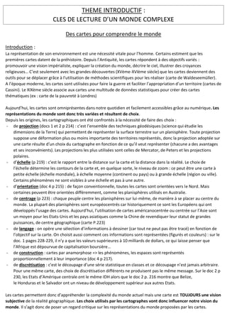 THEME INTRODUCTIF :
CLES DE LECTURE D’UN MONDE COMPLEXE
Des cartes pour comprendre le monde
Introduction :
La représentation de son environnement est une nécessité vitale pour l’homme. Certains estiment que les
premières cartes datent de la préhistoire. Depuis l’Antiquité, les cartes répondent à des objectifs variés :
promouvoir une vision impérialiste, expliquer la création du monde, décrire le ciel, illustrer des croyances
religieuses… C’est seulement avec les grandes découvertes (XVème-XVIème siècle) que les cartes deviennent des
outils pour se déplacer grâce à l’utilisation de méthodes scientifiques pour les réaliser (carte de Waldeseemüller).
A l’époque moderne, les cartes sont utilisées pour faire la guerre et faciliter l’appropriation d’un territoire (cartes de
Cassini). Le XIXème siècle associe aux cartes une multitude de données statistiques pour créer des cartes
thématiques (ex : carte de la pauvreté à Londres)
Aujourd’hui, les cartes sont omniprésentes dans notre quotidien et facilement accessibles grâce au numérique. Les
représentations du monde sont donc très variées et résultent de choix.
Depuis les origines, les cartographiques ont été confrontés à la nécessité de faire des choix :
- de projection (docs 1 et 2 p 214) : c’est l’ensemble des techniques géodésiques (science qui étudie les
dimensions de la Terre) qui permettent de représenter la surface terrestre sur un planisphère. Toute projection
suppose une déformation plus ou moins importante des territoires représentés, donc la projection adoptée sur
une carte résulte d’un choix du cartographe en fonction de ce qu’il veut représenter (chacune a des avantages
et ses inconvénients). Les projections les plus utilisées sont celles de Mercator, de Peters et les projections
polaires.
- d’échelle (p 219) : c’est le rapport entre la distance sur la carte et la distance dans la réalité. Le choix de
l’échelle détermine les contours de la carte et, en quelque sorte, le niveau de zoom : ce peut être une carte à
petite échelle (échelle mondiale), à échelle moyenne (continent ou pays) ou à grande échelle (région ou ville).
Certains phénomènes ne sont visibles à une échelle et pas à une autre.
- d’orientation (doc 4 p 215) : de façon conventionnelle, toutes les cartes sont orientées vers le Nord. Mais
certaines peuvent être orientées différemment, comme les planisphères utilisés en Australie.
- de centrage (p 223) : chaque peuple centre les planisphères sur lui-même, de manière à se placer au centre du
monde. La plupart des planisphères sont européocentrés car historiquement ce sont les Européens qui ont
développés l’usage des cartes. Aujourd’hui, l’utilisation de cartes américanocentrée ou centrée sur l’Asie sont
un moyen pour les Etats-Unis et les pays asiatiques comme la Chine de revendiquer leur statut de grandes
puissances, de centre géographique (carte P.223)
- de langage : on opère une sélection d’informations à dessiner (car tout ne peut pas être tracé) en fonction de
l’objectif sur la carte. On choisit aussi comment ces informations sont représentées (figurés et couleurs) : sur le
doc. 1 pages 228-229, il n’y a que les valeurs supérieures à 10 milliards de dollars, ce qui laisse penser que
l’Afrique est dépourvue de capitalisation boursière…
- de construction : cartes par anamorphose => les phénomènes, les espaces sont représentés
proportionnellement à leur importance (doc 4 p 217).
- de discrétisation : c’est le découpage d’une série statistique en classes et ce découpage n’est jamais arbitraire.
Pour une même carte, des choix de discrétisation différents ne produisent pas le même message. Sur le doc 2 p
230, les Etats d’Amérique centrale ont le même IDH alors que le doc 2 p. 216 montre que Belize,
le Honduras et le Salvador ont un niveau de développement supérieur aux autres Etats.
Les cartes permettent donc d’appréhender la complexité du monde actuel mais une carte est TOUJOURS une vision
subjective de la réalité géographique. Les choix utilisés par les cartographes vont donc influencer notre vision du
monde. Il s’agit donc de poser un regard critique sur les représentations du monde proposées par les cartes.
 
