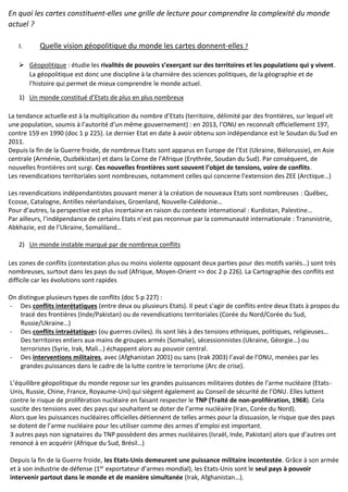 En quoi les cartes constituent-elles une grille de lecture pour comprendre la complexité du monde
actuel ?
I. Quelle vision géopolitique du monde les cartes donnent-elles ?
 Géopolitique : étudie les rivalités de pouvoirs s’exerçant sur des territoires et les populations qui y vivent.
La géopolitique est donc une discipline à la charnière des sciences politiques, de la géographie et de
l’histoire qui permet de mieux comprendre le monde actuel.
1) Un monde constitué d’Etats de plus en plus nombreux
La tendance actuelle est à la multiplication du nombre d’Etats (territoire, délimité par des frontières, sur lequel vit
une population, soumis à l’autorité d’un même gouvernement) : en 2013, l’ONU en reconnaît officiellement 197,
contre 159 en 1990 (doc 1 p 225). Le dernier Etat en date à avoir obtenu son indépendance est le Soudan du Sud en
2011.
Depuis la fin de la Guerre froide, de nombreux Etats sont apparus en Europe de l’Est (Ukraine, Biélorussie), en Asie
centrale (Arménie, Ouzbékistan) et dans la Corne de l’Afrique (Erythrée, Soudan du Sud). Par conséquent, de
nouvelles frontières ont surgi. Ces nouvelles frontières sont souvent l’objet de tensions, voire de conflits.
Les revendications territoriales sont nombreuses, notamment celles qui concerne l’extension des ZEE (Arctique…)
Les revendications indépendantistes pouvant mener à la création de nouveaux Etats sont nombreuses : Québec,
Ecosse, Catalogne, Antilles néerlandaises, Groenland, Nouvelle-Calédonie…
Pour d’autres, la perspective est plus incertaine en raison du contexte international : Kurdistan, Palestine…
Par ailleurs, l’indépendance de certains Etats n’est pas reconnue par la communauté internationale : Transnistrie,
Abkhazie, est de l’Ukraine, Somaliland…
2) Un monde instable marqué par de nombreux conflits
Les zones de conflits (contestation plus ou moins violente opposant deux parties pour des motifs variés…) sont très
nombreuses, surtout dans les pays du sud (Afrique, Moyen-Orient => doc 2 p 226). La Cartographie des conflits est
difficile car les évolutions sont rapides
On distingue plusieurs types de conflits (doc 5 p 227) :
- Des conflits interétatiques (entre deux ou plusieurs Etats). Il peut s’agir de conflits entre deux Etats à propos du
tracé des frontières (Inde/Pakistan) ou de revendications territoriales (Corée du Nord/Corée du Sud,
Russie/Ukraine…)
- Des conflits intraétatiques (ou guerres civiles). Ils sont liés à des tensions ethniques, politiques, religieuses…
Des territoires entiers aux mains de groupes armés (Somalie), sécessionnistes (Ukraine, Géorgie…) ou
terroristes (Syrie, Irak, Mali…) échappent alors au pouvoir central.
- Des interventions militaires, avec (Afghanistan 2001) ou sans (Irak 2003) l’aval de l’ONU, menées par les
grandes puissances dans le cadre de la lutte contre le terrorisme (Arc de crise).
L’équilibre géopolitique du monde repose sur les grandes puissances militaires dotées de l’arme nucléaire (Etats-
Unis, Russie, Chine, France, Royaume-Uni) qui siègent également au Conseil de sécurité de l’ONU. Elles luttent
contre le risque de prolifération nucléaire en faisant respecter le TNP (Traité de non-prolifération, 1968). Cela
suscite des tensions avec des pays qui souhaitent se doter de l’arme nucléaire (Iran, Corée du Nord).
Alors que les puissances nucléaires officielles détiennent de telles armes pour la dissuasion, le risque que des pays
se dotent de l’arme nucléaire pour les utiliser comme des armes d’emploi est important.
3 autres pays non signataires du TNP possèdent des armes nucléaires (Israël, Inde, Pakistan) alors que d’autres ont
renoncé à en acquérir (Afrique du Sud, Brésil…)
Depuis la fin de la Guerre froide, les Etats-Unis demeurent une puissance militaire incontestée. Grâce à son armée
et à son industrie de défense (1er
exportateur d’armes mondial), les Etats-Unis sont le seul pays à pouvoir
intervenir partout dans le monde et de manière simultanée (Irak, Afghanistan…).
 