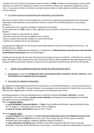 Les Etats-Unis sont à la tête d’une puissante alliance militaire, l’OTAN, initialement constituée pour contrer le bloc
soviétique, et aujourd’hui utilisée pour soutenir les interventions militaires (ex-Yougoslavie, Afghanistan, Libye,
Syrie…). La puissance militaire américaine est présente partout dans le monde, grâce à de nombreuses bases et
navires militaires.
3) Un monde marqué par la gouvernance des organisations internationales.
Alors que le nombre d’Etats ne cesse d’augmenter, ces derniers se regroupent paradoxalement dans de grandes
organisations internationales qui permettent de mettre en commun leurs intérêts (politiques, économiques,
militaires…).
Ces organisations ont une portée mondiale ou régionale (continentale).
La plus importante est l’ONU, créée en 1945, regroupe la quasi-totalité des Etats (193 sur 197) et poursuit quatre
objectifs :
- maintenir la paix et la sécurité dans le monde ;
- défendre les droits de l’homme et l’égalité entre les nations ;
- assurer la justice internationale, fondée sur le droit international
- améliorer les conditions de vie des populations.
Les organisations régionales ont une vocation économique destinée à favoriser les échanges commerciaux : UE,
ALENA, Mercosur, ASEAN…
Parallèlement à la multiplication des frontières, on assiste donc à l’effacement de ces dernières pour des nécessités
essentiellement économiques (Accords de Schengen…)
Il existe aussi des groupes de discussion réunissant les principales puissances mondiales : le G8 (Etats-Unis, Canada,
Japon, Allemagne, France, Royaume-Uni, Italie, Russie) et le G20 qui regroupe également des pays émergents et qui
représente 85 % du commerce mondial, les deux tiers de la population mondiale et plus de 90 % du PIB mondial.
II. Quelle vision géoéconomique du monde les cartes donnent-elles ?
 Géoéconomie : étudie les stratégies des acteurs économiques (Etats, entreprises, finance, commerce…) sur
les territoires et les inégalités qu’elles produisent.
1) Un monde très inégalement développé…
Les inégalités de développement peuvent être mesurées par une multitude d’indicateurs. Les plus fréquents sont le
PIB, l’IDH (doc 2 p 230), l’IPH… Chaque indicateur a ses avantages et ses inconvénients et aboutit donc à une lecture
différente des inégalités dans le monde, c’est pourquoi il est nécessaire de les croiser.
On distingue plusieurs niveaux de développement au-delà de la traditionnelle limite « Nord-Sud » souvent
représentée sur les cartes, d’ailleurs de plus en plus contestée, qui distingue les pays développés de l’ensemble
hétérogène des pays en développement :
Parmi les pays du « Nord » :
- Les pays développés à économie libérale => Triade + Australie/Nouvelle-Zélande + pays industrialisés d’Asie
(les 4 « dragons » : Hong-Kong, Corée du Sud, Taïwan, Singapour)
- Les pays de l’ex-bloc communiste (Europe de l’est + Russie)
Parmi les pays du « Sud » :
- Les pays émergents qui connaissent une forte croissance économique mais où les inégalités demeurent très
importantes. Ce sont les BRICS (Brésil, Russie, Inde, Chine, Afrique du Sud). D’autres pays sont parfois
considérés dans cette catégorie : Argentine, Mexique, Malaisie, Indonésie…)
- Les pays exportateurs de pétrole (pays du Golfe) : économies qui génèrent de forts revenus mais peu
diversifiées. Tentatives de diversification par certains pays => les Emirats Arabes Unis développent le tourisme à
 