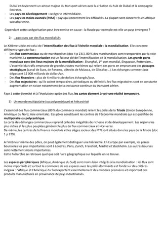 Dubaï et deviennent un acteur majeur du transport aérien avec la création du hub de Dubaï et la compagnie
Emirates.
- Les pays en développement : catégorie intermédiaire.
- Les pays les moins avancés (PMA) : pays qui concentrent les difficultés. La plupart sont concentrés en Afrique
subsaharienne.
Cependant cette catégorisation peut être remise en cause : la Russie par exemple est-elle un pays émergent ?
2) …parcouru par des flux mondialisés
Le XXIème siècle est celui de l’intensification des flux à l’échelle mondiale : la mondialisation. Elle concerne
différents types de flux :
- Des flux commerciaux ou de marchandises (doc 4 p 231). 80 % des marchandises sont transportées par la voie
maritime. La conteneurisation est un facteur clé de l’intensification de la mondialisation. Les grands ports
mondiaux sont des lieux majeurs de la mondialisation : Shanghaï, 1er
port mondial, Singapour, Rotterdam…
L’essentiel du trafic emprunte de grandes routes maritimes qui relient ces ports en empruntant des passages
stratégiques (canal de Suez, de Panama, détroits de Malacca, de Gibraltar…). Les échanges commerciaux
dépassent 12 000 milliards de dollars/an.
- Des flux financiers : plus de 4 milliards de dollars échangés/jour.
- Des flux migratoires : qu’ils soient temporaires, périodiques ou définitifs, les flux migratoires sont en constante
augmentation en raison notamment de la croissance continue du transport aérien.
Face à cette diversité et à l’évolution rapide des flux, les cartes donnent à voir une réalité temporaire.
3) Un monde multipolaire (ou polycentrique) et hiérarchisé
L’essentiel des flux commerciaux (80 % du commerce mondial) relient les pôles de la Triade (Union Européenne,
Amérique du Nord, Asie orientale). Ces pôles constituent les centres de l’économie mondiale qui est qualifiée de
multipolaire ou polycentrique.
La carte des échanges commerciaux reprend celle des inégalités de richesse et de développement. Les régions les
plus riches et les plus peuplées génèrent le plus de flux commerciaux et vice-versa.
De même, les centres de la finance mondiale et les sièges sociaux des FTN sont situés dans les pays de la Triade (doc
1 p 229).
A l’intérieur même des pôles, on peut également distinguer une hiérarchie. En Europe par exemple, les places
boursières les plus importantes sont à Londres, Paris, Zurich, Francfort, Madrid et Stockholm. Les autres bourses
sont nettement moins importantes.
Cette hiérarchie se retrouve quel que soit l’aire géographique sur laquelle on se trouve.
Les espaces périphériques (Afrique, Amérique du Sud) sont moins bien intégrés à la mondialisation : les flux sont
moins importants et surtout le commerce de ces espaces avec les pôles dominants est fondé sur des critères
inégaux : l’Afrique et l’Amérique du Sud exportent essentiellement des matières premières et importent des
produits manufacturés en provenance de pays industrialisés.
 