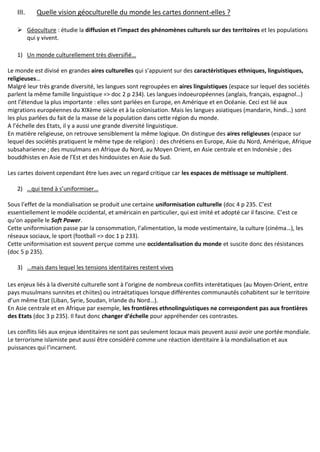 III. Quelle vision géoculturelle du monde les cartes donnent-elles ?
 Géoculture : étudie la diffusion et l’impact des phénomènes culturels sur des territoires et les populations
qui y vivent.
1) Un monde culturellement très diversifié…
Le monde est divisé en grandes aires culturelles qui s’appuient sur des caractéristiques ethniques, linguistiques,
religieuses…
Malgré leur très grande diversité, les langues sont regroupées en aires linguistiques (espace sur lequel des sociétés
parlent la même famille linguistique => doc 2 p 234). Les langues indoeuropéennes (anglais, français, espagnol…)
ont l’étendue la plus importante : elles sont parlées en Europe, en Amérique et en Océanie. Ceci est lié aux
migrations européennes du XIXème siècle et à la colonisation. Mais les langues asiatiques (mandarin, hindi…) sont
les plus parlées du fait de la masse de la population dans cette région du monde.
A l’échelle des Etats, il y a aussi une grande diversité linguistique.
En matière religieuse, on retrouve sensiblement la même logique. On distingue des aires religieuses (espace sur
lequel des sociétés pratiquent le même type de religion) : des chrétiens en Europe, Asie du Nord, Amérique, Afrique
subsaharienne ; des musulmans en Afrique du Nord, au Moyen Orient, en Asie centrale et en Indonésie ; des
bouddhistes en Asie de l’Est et des hindouistes en Asie du Sud.
Les cartes doivent cependant être lues avec un regard critique car les espaces de métissage se multiplient.
2) …qui tend à s’uniformiser…
Sous l’effet de la mondialisation se produit une certaine uniformisation culturelle (doc 4 p 235. C’est
essentiellement le modèle occidental, et américain en particulier, qui est imité et adopté car il fascine. C’est ce
qu’on appelle le Soft Power.
Cette uniformisation passe par la consommation, l’alimentation, la mode vestimentaire, la culture (cinéma…), les
réseaux sociaux, le sport (football => doc 1 p 233).
Cette uniformisation est souvent perçue comme une occidentalisation du monde et suscite donc des résistances
(doc 5 p 235).
3) …mais dans lequel les tensions identitaires restent vives
Les enjeux liés à la diversité culturelle sont à l’origine de nombreux conflits interétatiques (au Moyen-Orient, entre
pays musulmans sunnites et chiites) ou intraétatiques lorsque différentes communautés cohabitent sur le territoire
d’un même Etat (Liban, Syrie, Soudan, Irlande du Nord…).
En Asie centrale et en Afrique par exemple, les frontières ethnolinguistiques ne correspondent pas aux frontières
des Etats (doc 3 p 235). Il faut donc changer d’échelle pour appréhender ces contrastes.
Les conflits liés aux enjeux identitaires ne sont pas seulement locaux mais peuvent aussi avoir une portée mondiale.
Le terrorisme islamiste peut aussi être considéré comme une réaction identitaire à la mondialisation et aux
puissances qui l’incarnent.
 