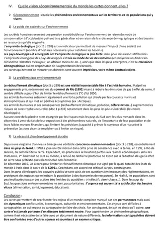 IV. Quelle vision géoenvironnementale du monde les cartes donnent-elles ?
 Géoenvironnement : étudie les phénomènes environnementaux sur les territoires et les populations qui y
vivent.
1) Le poids des sociétés sur l’environnement
Les sociétés humaines exercent une pression considérable sur l’environnement en raison du mode de
consommation à l’occidentale qui tend à se généraliser et en raison de la croissance démographique et des besoins
en ressources qu’elle engendre.
L’empreinte écologique (doc 2 p 238) est un indicateur permettant de mesurer l’impact d’une société sur
l’environnement (nombre d’hectares nécessaires pour satisfaire les besoins).
Les pays développés et émergents ont l’empreinte écologique la plus forte, mais pour des raisons différentes.
L’empreinte écologique des pays développés est liée au mode de vie des individus (en moyenne un Américain
consomme 300 litres d’eau/jour, un Africain moins de 20…), alors que dans les pays émergents, c’est la croissance
démographique qui est responsable de l’augmentation des besoins.
Les cartes qui tentent de mesurer ces données sont souvent imprécises, voire même contradictoires.
2) La problématique environnementale
Le réchauffement climatique (doc 5 p 239) est une réalité incontestable liée à l’activité humaine. Malgré les
engagements pris, notamment lors du sommet de Rio (1992) visant à réduire les émissions de gaz à effet de serre, il
semble difficile aujourd’hui de limiter le réchauffement à 2°C d’ici 2050.
Les activités humaines entrainent également une forte pollution qui circule par les courants marins et
atmosphériques et qui met en péril les écosystèmes (ex : Arctique).
Les activités humaines et ses conséquences (réchauffement climatique, pollution, déforestation…) augmentent les
risques de catastrophes naturelles (doc 1 p 237) notamment dans les pays les plus vulnérables (les moins
développés).
Aucune zone de la planète n’est épargnée par les risques mais les pays du Sud sont les plus menacés dans les
décennies à venir du fait de leur exposition à des phénomènes naturels, de l’importance de leur population et de
leurs faibles moyens financiers, qui limitent les prévisions (capacité à prévoir la survenue d’un risque) et la
prévention (actions visant à empêcher ou à limiter un risque).
3) La nécessité d’un développement durable
Depuis une vingtaine d’années a émergé une véritable conscience environnementale (doc 3 p 238), essentiellement
dans les pays du Nord. L’ONU a joué un rôle moteur dans cette prise de conscience avec la tenue, en 1992, à Rio de
Janeiro, du Sommet de la Terre. Cependant, les promesses se heurtent parfois aux réalités économiques. Ainsi les
Etats-Unis, 1er émetteur de CO2 au monde, a refusé de ratifier le protocole de Kyoto sur la réduction des gaz à effet
de serre sous prétexte que cela freinerait son économie.
En décembre 2015, un accord pour limiter le réchauffement climatique est signé par la quasi-totalité des Etats du
monde à Paris dans le cadre de la COP21. Cependant, cet accord est critiqué car peu contraignant.
Dans les pays développés, les pouvoirs publics se sont saisis de ces questions (en imposant des réglementations, en
protégeant des espaces ou en incitant la population à des économies de ressources). En réalité, les populations sont
peu impliquées (ou par des actions très limitées du quotidien : tri sélectif ; demi-chasse…). Dans les pays du
Sud, les questions environnementales ne sont pas prioritaires : l’urgence est souvent à la satisfaction des besoins
vitaux (alimentation, santé, logement, éducation).
Conclusion :
Les cartes permettent de représenter les enjeux d’un monde complexe marqué par des permanences mais aussi
des dynamiques conflictuelles, économiques, culturelle et environnementales. Ces enjeux sont difficiles à
cartographier, ce qui impose au cartographe de faire des choix. Par conséquent, de par les choix qu’il opère, une
carte n’est jamais porteuse d’un discours totalement neutre. Pour appréhender un phénomène géographique,
comme il est nécessaire de la faire avec un document de nature différente, les informations cartographiées doivent
être confrontées avec d’autres sources et soumises à un examen critique.
 