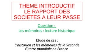 THEME INTRODUCTIF
LE RAPPORT DES
SOCIETES A LEUR PASSE
Question :
Les mémoires : lecture historique
Etude de cas :
L’historien et les mémoires de la Seconde
Guerre mondiale en France
 