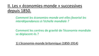 II. Les « économies-monde » successives
depuis 1850.
Comment les économies-monde ont-elles favorisé les
interdépendances à l'échelle mondiale ?
Comment les centres de gravité de l’économie mondiale
se déplacent-ils ?
1) L’économie-monde britannique (1850-1914)
 
