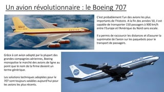 Un avion révolutionnaire : le Boeing 707
C’est probablement l’un des avions les plus
importants de l’histoire. A la fin des années 50, il est
capable de transporter 150 passagers à 900 km/h
entre l’Europe et l’Amérique du Nord sans escale.
Il a permis de raccourcir les distances et d’assurer la
suprématie de l’avion sur les paquebots pour le
transport de passagers.
Le prototype, 1954.
Grâce à cet avion adopté par la plupart des
grandes compagnies aériennes, Boeing
monopolise le marché des avions de ligne au
point que le nom de la firme devient un
terme générique.
Les solutions techniques adoptées pour le
707 sont toujours valables aujourd’hui pour
les avions les plus récents.
 
