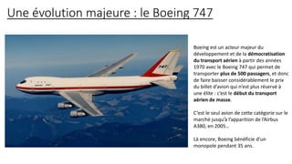Une évolution majeure : le Boeing 747
Boeing est un acteur majeur du
développement et de la démocratisation
du transport aérien à partir des années
1970 avec le Boeing 747 qui permet de
transporter plus de 500 passagers, et donc
de faire baisser considérablement le prix
du billet d’avion qui n’est plus réservé à
une élite : c’est le début du transport
aérien de masse.
C’est le seul avion de cette catégorie sur le
marché jusqu’à l’apparition de l’Airbus
A380, en 2005…
Là encore, Boeing bénéficie d’un
monopole pendant 35 ans.
 