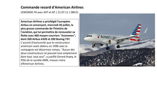 American Airlines a privilégié l'européen
Airbus en annonçant, mercredi 20 juillet, la
plus grosse commande de l'histoire de
l'aviation, qui lui permettra de renouveler sa
flotte avec 460 moyen-courriers "économes",
dont 260 Airbus A320 et 200 Boeing 737.
L'accord d'exclusivité que le constructeur
américain avait obtenu en 1996 avec la
compagnie est désormais rompu. "Aucun des
deux constructeurs ne pouvait tout simplement
faire tout, tout seul", a justifié Gerard Arpey, le
PDG de la société AMR, maison-mère
d’American Airlines.
LEMONDE.FR avec AFP et AP | 21.07.11 | 08h31
Commande record d'American Airlines
 