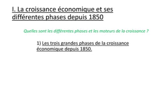 I. La croissance économique et ses
différentes phases depuis 1850
1) Les trois grandes phases de la croissance
économique depuis 1850.
Quelles sont les différentes phases et les moteurs de la croissance ?
 