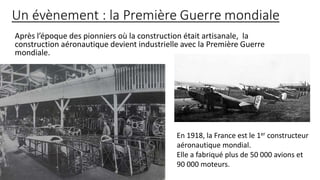 Après l’époque des pionniers où la construction était artisanale, la
construction aéronautique devient industrielle avec la Première Guerre
mondiale.
En 1918, la France est le 1er constructeur
aéronautique mondial.
Elle a fabriqué plus de 50 000 avions et
90 000 moteurs.
 