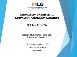 The Meisner Law Group, P.C.
www.meisner-law.com
248-644-4433
Introduction to Successful
Community Association Operation
October 11, 2016
Presented by: Brian R. Harris, Esq.
Attorney and Counselor
 