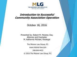 The Meisner Law Group, P.C.
www.meisner-law.com
248-644-4433
© 2016 The Meisner Law Group, P.C.
Introduction to Successful
Community Association Operation
October 18, 2016
Presented by: Robert M. Meisner, Esq.
Attorney and Counselor
M. Katherine Michael, Paralegal
 