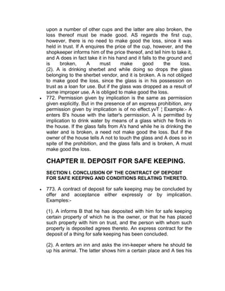 upon a number of other cups and the latter are also broken, the
loss thereof must be made good. AS regards the first cup,
however, there is no need to make good the loss, since it was
held in trust. If A enquires the price of the cup, however, and the
shopkeeper informs him of the price thereof, and tell him to take it,
and A does in fact take it in his hand and it falls to the ground and
is broken, A must make good the loss.
(2). A is drinking sherbet and while doing so drops the glass
belonging to the sherbet vendor, and it is broken. A is not obliged
to make good the loss, since the glass is in his possession on
trust as a loan for use. But if the glass was dropped as a result of
some improper use, A is obliged to make good the loss.
 772. Permission given by implication is the same as permission
given explicitly. But in the presence of an express prohibition, any
permission given by implication is of no effect.yvT ¦ Example:- A
enters B's house with the latter's permission. A is permitted by
implication to drink water by means of a glass which he finds in
the house. If the glass falls from A's hand while he is drinking the
water and is broken, a need not make good the loss. But if the
owner of the house tells A not to touch the glass and A does so in
spite of the prohibition, and the glass falls and is broken, A must
make good the loss.
CHAPTER II. DEPOSIT FOR SAFE KEEPING.
SECTION I. CONCLUSION OF THE CONTRACT OF DEPOSIT
FOR SAFE KEEPING AND CONDITIONS RELATING THERETO.
 773. A contract of deposit for safe keeping may be concluded by
offer and acceptance either expressly or by implication.
Examples:-
(1). A informs B that he has deposited with him for safe keeping
certain property of which he is the owner, or that he has placed
such property with him on trust, and the person with whom such
property is deposited agrees thereto. An express contract for the
deposit of a thing for safe keeping has been concluded.
(2). A enters an inn and asks the inn-keeper where he should tie
up his animal. The latter shows him a certain place and A ties his
 