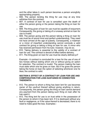 and the other takes it, such person becomes a person wrongfully
appropriating property.
 806. The person lending the thing for use may at any time
withdraw from the contract.
 807. A contract of loan for use is cancelled upon the death of
either the person giving or the person taking the thing on loan for
use.
 808. The thing given of loan for use must be capable of enjoyment.
Consequently, the giving or taking of a runaway animal on loan for
use is invalid.
 809. The person giving and the person taking a thing on loan for
use must be of sound mind and perfect understanding. They need
not have arrived at the age of puberty. Consequently, a madman
or a minor of imperfect understanding cannot conclude a valid
contract for giving or taking a thing on loan for use. A minor who
has received permission from his tutor, however, may do so.
 810. Taking delivery is essential to the validity of a contract of
loan for use. The contract is devoid of effect before delivery.
 811. The thing given on loan for use must be clearly defined.yvT
Example:- A contract is concluded for a loan for the use of one of
two horses without stating which one or without giving an option
for selection. The contract is invalid. The person making the loan
must state which one he gives on loan. But if he gives the person
taking the horse on loan the option of selecting whichever one he
likes, the contract is valid.
SECTION II. EFFECT OF A CONTRACT OF LOAN FOR USE AND
COMPENSATION FOR LOSS SUSTAINED IN CONNECTION
THEREWITH.
 812. The person to whom a thing has been lent for use becomes
owner of the usufruct thereof without giving anything in return.
Consequently, the person giving the thing on loan cannot demand
any payment from the person taking such thing on loan after he
has used it.
 813. The thing lent for use is on trust while in the possession of
the person to whom it has been lent. If it is destroyed without any
fault or negligence, or if the value thereof is decreased, there is no
need to make good the loss. Examples:-
 