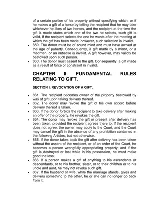 of a certain portion of his property without specifying which, or if
he makes a gift of a horse by telling the recipient that he may take
whichever he likes of two horses, and the recipient at the time the
gift is made states which one of the two he selects, such gift is
valid. If the recipient selects the one he wants after the meeting at
which the gift has been made, however, such selection is invalid.
 859. The donor must be of sound mind and must have arrived at
the age of puberty. Consequently, a gift made by a minor, or a
madman, or an imbecile is invalid. A gift however, may validly be
bestowed upon such person.
 860. The donor must assent to the gift. Consequently, a gift made
as a result of force or constraint in invalid.
CHAPTER II. FUNDAMENTAL RULES
RELATING TO GIFT.
SECTION I. REVOCATION OF A GIFT.
 861. The recipient becomes owner of the property bestowed by
way of gift upon taking delivery thereof.
 862. The donor may revoke the gift of his own accord before
delivery thereof is taken.
 863. If the donor forbids the recipient to take delivery after making
an offer of the property, he revokes the gift.
 864. The donor may revoke the gift or present after delivery has
been taken, provided the recipient agrees there to. If the recipient
does not agree, the owner may apply to the Court, and the Court
may cancel the gift in the absence of any prohibition contained in
the following Articles, but not otherwise.
 865. If the donor takes back the gift after delivery has been taken
without the assent of the recipient, or of an order of the Court, he
becomes a person wrongfully appropriating property; and if the
gift is destroyed or lost while in his possession, he must make
good the loss.
 866. If a person makes a gift of anything to his ascendants or
descendants, or to his brother, sister, or to their children or to his
uncle and aunt, he may not revoke such gift.
 867. If the husband or wife, while the marriage stands, gives and
delivers something to the other, he or she can no longer go back
from it.
 
