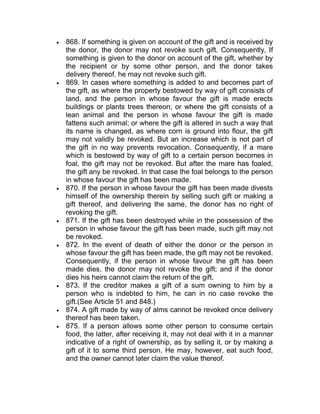  868. If something is given on account of the gift and is received by
the donor, the donor may not revoke such gift. Consequently, If
something is given to the donor on account of the gift, whether by
the recipient or by some other person, and the donor takes
delivery thereof, he may not revoke such gift.
 869. In cases where something is added to and becomes part of
the gift, as where the property bestowed by way of gift consists of
land, and the person in whose favour the gift is made erects
buildings or plants trees thereon; or where the gift consists of a
lean animal and the person in whose favour the gift is made
fattens such animal; or where the gift is altered in such a way that
its name is changed, as where corn is ground into flour, the gift
may not validly be revoked. But an increase which is not part of
the gift in no way prevents revocation. Consequently, if a mare
which is bestowed by way of gift to a certain person becomes in
foal, the gift may not be revoked. But after the mare has foaled,
the gift any be revoked. In that case the foal belongs to the person
in whose favour the gift has been made.
 870. If the person in whose favour the gift has been made divests
himself of the ownership therein by selling such gift or making a
gift thereof, and delivering the same, the donor has no right of
revoking the gift.
 871. If the gift has been destroyed while in the possession of the
person in whose favour the gift has been made, such gift may not
be revoked.
 872. In the event of death of either the donor or the person in
whose favour the gift has been made, the gift may not be revoked.
Consequently, if the person in whose favour the gift has been
made dies, the donor may not revoke the gift; and if the donor
dies his heirs cannot claim the return of the gift.
 873. If the creditor makes a gift of a sum owning to him by a
person who is indebted to him, he can in no case revoke the
gift.(See Article 51 and 848.)
 874. A gift made by way of alms cannot be revoked once delivery
thereof has been taken.
 875. If a person allows some other person to consume certain
food, the latter, after receiving it, may not deal with it in a manner
indicative of a right of ownership, as by selling it, or by making a
gift of it to some third person. He may, however, eat such food,
and the owner cannot later claim the value thereof.
 