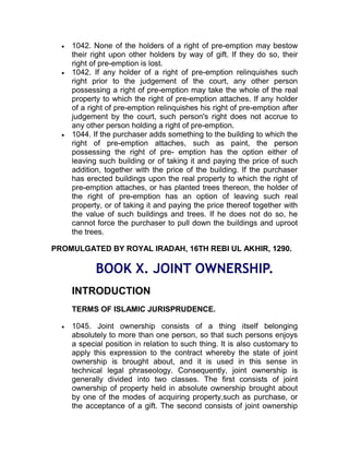  1042. None of the holders of a right of pre-emption may bestow
their right upon other holders by way of gift. If they do so, their
right of pre-emption is lost.
 1042. If any holder of a right of pre-emption relinquishes such
right prior to the judgement of the court, any other person
possessing a right of pre-emption may take the whole of the real
property to which the right of pre-emption attaches. If any holder
of a right of pre-emption relinquishes his right of pre-emption after
judgement by the court, such person's right does not accrue to
any other person holding a right of pre-emption.
 1044. If the purchaser adds something to the building to which the
right of pre-emption attaches, such as paint, the person
possessing the right of pre- emption has the option either of
leaving such building or of taking it and paying the price of such
addition, together with the price of the building. If the purchaser
has erected buildings upon the real property to which the right of
pre-emption attaches, or has planted trees thereon, the holder of
the right of pre-emption has an option of leaving such real
property, or of taking it and paying the price thereof together with
the value of such buildings and trees. If he does not do so, he
cannot force the purchaser to pull down the buildings and uproot
the trees.
PROMULGATED BY ROYAL IRADAH, 16TH REBI UL AKHIR, 1290.
BOOK X. JOINT OWNERSHIP.
INTRODUCTION
TERMS OF ISLAMIC JURISPRUDENCE.
 1045. Joint ownership consists of a thing itself belonging
absolutely to more than one person, so that such persons enjoys
a special position in relation to such thing. It is also customary to
apply this expression to the contract whereby the state of joint
ownership is brought about, and it is used in this sense in
technical legal phraseology. Consequently, joint ownership is
generally divided into two classes. The first consists of joint
ownership of property held in absolute ownership brought about
by one of the modes of acquiring property,such as purchase, or
the acceptance of a gift. The second consists of joint ownership
 