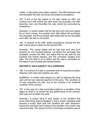 matter, or discusses some other question. The offer becomes void,
and thereafter the sale cannot be concluded by acceptance.
 184. If one of the two parties to the sale makes an offer, but
revokes such offer before the other party has accepted, the offer
becomes void, and thereafter the sale cannot be concluded by
acceptance.
Example:- A vendor states that he has sold such and such goods
for so much money, but revokes such offer before the purchaser
has accepted, and the purchaser later states that he has accepted
such offer. No sale is concluded.
 185. A renewal of the offer before acceptance cancels the first
offer and its place is taken by the second offer.
Example:- The vendor states that he has sold such and such
property for one hundred piastres, but before the purchaser has
accepted, revokes the offer, and states that he has sold for one
hundred and twenty piastres, and the purchaser accepts such
offer. The first offer is of no effect, and the sale is concluded on
the basis of one hundred and twenty piastres.
SECTION IV. SALE SUBJECT TO A CONDITION.
 186. If a contract of a sale is concluded with an essential condition
attached, both sale and condition are valid.
EXAMPLE:- A vendor sells subject to a right of retaining the thing
sold until he has received payment of the price. This condition is
no way prejudices the sale, but on the contrary is an essential
condition of the contract.
 187. In the case of a sale concluded subject to a condition of the
object of which is to assure the due performance of the contract,
both sale and condition are valid.
Example:- A certain thing is sold subject to the condition that
some other thing shall be pledged or that a certain individual shall
become a surety. Both sale and condition are valid. Moreover,
should the purchaser fail to observe the condition, the vendor may
cancel the sale. The reason for this is that these conditions assure
 