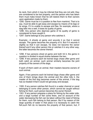 its neck, from which it may be inferred that they are not wild, they
are considered to be lost property, and the person who has taken
them must make known that he will restore them to their owners
upon application made by them.
 1295. Game must be in a position to flee from mankind. That is to
say, must be able to get away and escape by means of its legs or
its wings. If it is unable to escape and flee, for example, where a
stag falls into a well, it loses its quality of game.
 1296. Any person who deprives game of its quality of game is
considered to have caught it.
 1297. Game belongs to any person who catches it.
Example:- A shoots at game and wounds it so that it cannot
escape. The game becomes the property of A. But if A wounds it
slightly so that it can escape, he does not become the owner
thereof and if any other person hits or catches it in any other way,
the latter becomes the owner thereof.
 1298. If two persons shoot at game and both hit it, the game in
question is divided in equal shares between the two.
 1299. If two persons each let trained dogs chase after game and
both catch an animal, such animal similarly becomes the joint
property of the owners of the dogs.
If each of them catch an animal, their masters become owners of
such animal.
Again, if two persons each let trained dogs chase after game and
one of them brings down the animal and the other kills it, the
master of the first dog becomes owner of the animal, if the dog
has so treated it that it could not get away and escape.
 1300. If any person catches fish found in a water channel or canal
belonging to some other person, which cannot be caught without
fishing for them, such person becomes the owner thereof.
 1301. If any person prepares a place for fishing by the water side,
and a large number of fish come there, and on account of the
water decreasing the fish can be taken without the need of fishing
for them, such fish belong to that person. But if by reason of the
large quantity of water in that place it is necessary to catch the
fish,such fish do no become the property of that person, but, if
 