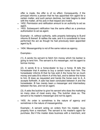 offer is made, the offer is of no effect. Consequently, if the
principal informs a person that he has appointed him agent for a
certain matter, and such person declines, but later begins to deal
with the matter, all his acts in that respect are invalid.
 1452. Permission and ratification amount to an authority to act as
agent.
 1453. Subsequent ratification has the same effect as a previous
authorisation to act as agent.
Example:- A, without authority, sells property belonging to B,and
informs B thereof. B ratifies the sale, and A is considered to have
performed the act as though he had previously been appointed
agent by B.
 1454. Messengership is not of the same nature as agency.
Examples:-
(1). A sends his servant to fetch him money which his banker is
going to lend him. The servant is A's messenger, not his agent to
borrow money.
(2). A sends B to a horse-dealer to buy a horse. B tells the
horsedealer that A wishes to buy a certain horse from him. The
horsedealer informs B that he has sold A the horse for so much
money and asks B to inform A of this fact, and to deliver the horse
to him. B does as requested and hands the horse over to A. A
accepts forthwith. A sale has been concluded between A and the
horsedealer. B has merely been a messenger and intermediary
between the two, and not an agent.
(3). A asks the butcher to give his servant who does the marketing
so many okes of meat every day. The butcher does so. The
servant is his master's messenger and not his agent.
 1455. An order is sometimes is the nature of agency and
sometimes in the nature of messengership.
Example:- A servant acting on orders from his master, buys
property from a merchant. The servant is his master's agent for
purchase. But if the master does business with a merchant, and
 
