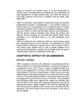 money on the first of a certain month, or on the twenty-sixth of
October next, such statement is considered to be an admission of
debt repayable at a future definite date, and upon the arrival of
such date, payment of the sum in question must be made. (See
Article 40.)
 1585. An admission may validly be made that a thing is undivided
jointly-owned property. Consequently, if one person admits to
another that he is in possession of an undivided share of certain
immovable property held in absolute ownership belonging to him,
such as a half or a third, and the latter confirms such admission,
and the person making admission dies before the division and
delivery of such property, the fact that the subject matter of the
admission is an undivided share in no way invalidates such
admission.
 1586. An admission may validly be made by a dumb person using
the recognised signs of such persons. An admission by signs
cannot validly be made by a person who is able to speak. Thus, if
one person asks another who is able to speak whether he is
owing some third person a certain sum of money and such person
nods his head, there is no admission of the debt.
CHAPTER III. EFFECT OF AN ADMISSION.
SECTION I. GENERAL.
 1587. A person is bound by his admission in accordance with the
terms of Article 79, unless the admission is proved to be false by
a judgement of the Court. Thus, a person is legally entitled to a
thing in the possession of another, which the latter has obtained
by purchase. AT the trial, the purchaser, in order to prove his case,
states that the thing sold belong4d to the vendor and that he sold
it to him. The person legally entitled to such thing proves his claim
and judgement is given by the Court in his favour. The purchaser
may thereupon take action against the vendor and recover from
him the price of the thing sold, because although at the trial he
opposed the person legally entitled to the thing by admitting that
such thing was the property of the vendor, he is not bound by the
admission, the Court having found such admission to be void of
any foundation.
 