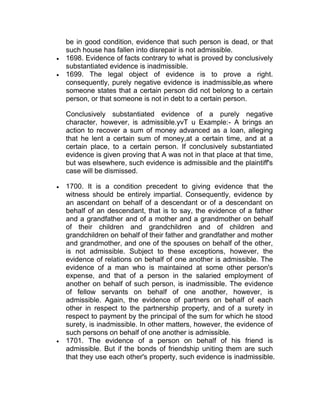 be in good condition, evidence that such person is dead, or that
such house has fallen into disrepair is not admissible.
 1698. Evidence of facts contrary to what is proved by conclusively
substantiated evidence is inadmissible.
 1699. The legal object of evidence is to prove a right.
consequently, purely negative evidence is inadmissible,as where
someone states that a certain person did not belong to a certain
person, or that someone is not in debt to a certain person.
Conclusively substantiated evidence of a purely negative
character, however, is admissible.yvT u Example:- A brings an
action to recover a sum of money advanced as a loan, alleging
that he lent a certain sum of money,at a certain time, and at a
certain place, to a certain person. If conclusively substantiated
evidence is given proving that A was not in that place at that time,
but was elsewhere, such evidence is admissible and the plaintiff's
case will be dismissed.
 1700. It is a condition precedent to giving evidence that the
witness should be entirely impartial. Consequently, evidence by
an ascendant on behalf of a descendant or of a descendant on
behalf of an descendant, that is to say, the evidence of a father
and a grandfather and of a mother and a grandmother on behalf
of their children and grandchildren and of children and
grandchildren on behalf of their father and grandfather and mother
and grandmother, and one of the spouses on behalf of the other,
is not admissible. Subject to these exceptions, however, the
evidence of relations on behalf of one another is admissible. The
evidence of a man who is maintained at some other person's
expense, and that of a person in the salaried employment of
another on behalf of such person, is inadmissible. The evidence
of fellow servants on behalf of one another, however, is
admissible. Again, the evidence of partners on behalf of each
other in respect to the partnership property, and of a surety in
respect to payment by the principal of the sum for which he stood
surety, is inadmissible. In other matters, however, the evidence of
such persons on behalf of one another is admissible.
 1701. The evidence of a person on behalf of his friend is
admissible. But if the bonds of friendship uniting them are such
that they use each other's property, such evidence is inadmissible.
 