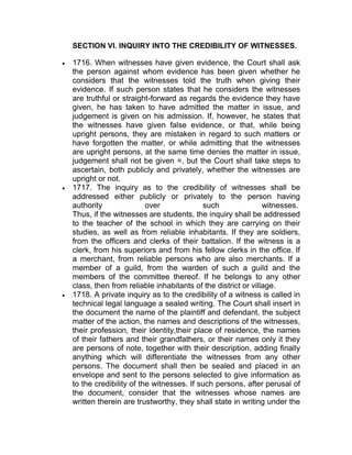 SECTION VI. INQUIRY INTO THE CREDIBILITY OF WITNESSES.
 1716. When witnesses have given evidence, the Court shall ask
the person against whom evidence has been given whether he
considers that the witnesses told the truth when giving their
evidence. If such person states that he considers the witnesses
are truthful or straight-forward as regards the evidence they have
given, he has taken to have admitted the matter in issue, and
judgement is given on his admission. If, however, he states that
the witnesses have given false evidence, or that, while being
upright persons, they are mistaken in regard to such matters or
have forgotten the matter, or while admitting that the witnesses
are upright persons, at the same time denies the matter in issue,
judgement shall not be given =, but the Court shall take steps to
ascertain, both publicly and privately, whether the witnesses are
upright or not.
 1717. The inquiry as to the credibility of witnesses shall be
addressed either publicly or privately to the person having
authority over such witnesses.
Thus, if the witnesses are students, the inquiry shall be addressed
to the teacher of the school in which they are carrying on their
studies, as well as from reliable inhabitants. If they are soldiers,
from the officers and clerks of their battalion. If the witness is a
clerk, from his superiors and from his fellow clerks in the office. If
a merchant, from reliable persons who are also merchants. If a
member of a guild, from the warden of such a guild and the
members of the committee thereof. If he belongs to any other
class, then from reliable inhabitants of the district or village.
 1718. A private inquiry as to the credibility of a witness is called in
technical legal language a sealed writing. The Court shall insert in
the document the name of the plaintiff and defendant, the subject
matter of the action, the names and descriptions of the witnesses,
their profession, their identity,their place of residence, the names
of their fathers and their grandfathers, or their names only it they
are persons of note, together with their description, adding finally
anything which will differentiate the witnesses from any other
persons. The document shall then be sealed and placed in an
envelope and sent to the persons selected to give information as
to the credibility of the witnesses. If such persons, after perusal of
the document, consider that the witnesses whose names are
written therein are trustworthy, they shall state in writing under the
 