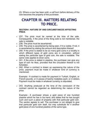 (2). Where a cow has been sold, a calf born before delivery of the
cow becomes the property of the purchaser.
CHAPTER III. MATTERS RELATING
TO PRICE.
SECTION I. NATURE OF AND CIRCUMSTANCES AFFECTING
PRICE.
 237. The price must be named at the time of the sale.
Consequently, if the price of the thing sold is not mentioned, the
sale is voidable.
 238. The price must be ascertained.
 239. The price is ascertained by being seen, if it is visible. If not, it
is ascertained by stating the amount and description thereof.
 240. If the price is stated to be so many gold coins in a locality in
which different types of gold coins are in circulation, without
stating the particular type of gold coin, the sale is voidable. The
same rules applies to silver coins.
 241. If the price is stated in piastres, the purchaser can give any
type of coin he likes, provided that the circulation thereof is not
forbidden.
 242. When a contract is drawn up expressing the nature of the
price, payment must be made in whatever kind of currency is
mentioned.
Example:- A contract is made for payment in Turkish, English, or
French pounds, or in pieces of twenty medjidies each, or in dollars.
Payment must be made in whatever currency is stipulated.
 243. Anything produced at the time of the conclusion of the
contract cannot be regarded as determining the nature of the
price.
Example:- A purchaser shows a gold piece of one hundred
piastres which he has in his hand, and states that he has bought
such and such a piece of property with that particular gold coin.
The vendor agrees to sell. The purchaser is not obliged to give
that particular gold coin itself, but may substitute for it another
gold piece of one hundred piastres of the same type.
 