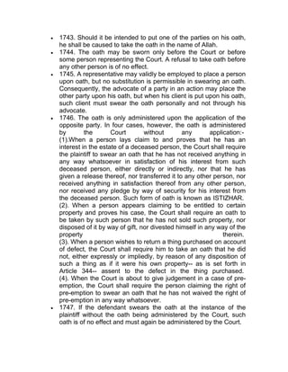  1743. Should it be intended to put one of the parties on his oath,
he shall be caused to take the oath in the name of Allah.
 1744. The oath may be sworn only before the Court or before
some person representing the Court. A refusal to take oath before
any other person is of no effect.
 1745. A representative may validly be employed to place a person
upon oath, but no substitution is permissible in swearing an oath.
Consequently, the advocate of a party in an action may place the
other party upon his oath, but when his client is put upon his oath,
such client must swear the oath personally and not through his
advocate.
 1746. The oath is only administered upon the application of the
opposite party. In four cases, however, the oath is administered
by the Court without any application:-
(1).When a person lays claim to and proves that he has an
interest in the estate of a deceased person, the Court shall require
the plaintiff to swear an oath that he has not received anything in
any way whatsoever in satisfaction of his interest from such
deceased person, either directly or indirectly, nor that he has
given a release thereof, nor transferred it to any other person, nor
received anything in satisfaction thereof from any other person,
nor received any pledge by way of security for his interest from
the deceased person. Such form of oath is known as ISTIZHAR.
(2). When a person appears claiming to be entitled to certain
property and proves his case, the Court shall require an oath to
be taken by such person that he has not sold such property, nor
disposed of it by way of gift, nor divested himself in any way of the
property therein.
(3). When a person wishes to return a thing purchased on account
of defect, the Court shall require him to take an oath that he did
not, either expressly or impliedly, by reason of any disposition of
such a thing as if it were his own property-- as is set forth in
Article 344-- assent to the defect in the thing purchased.
(4). When the Court is about to give judgement in a case of pre-
emption, the Court shall require the person claiming the right of
pre-emption to swear an oath that he has not waived the right of
pre-emption in any way whatsoever.
 1747. If the defendant swears the oath at the instance of the
plaintiff without the oath being administered by the Court, such
oath is of no effect and must again be administered by the Court.
 