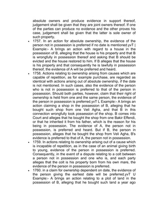 absolute owners and produce evidence in support thereof,
judgement shall be given that they are joint owners thereof. If one
of the parties can produce no evidence and the other proves his
case, judgement shall be given that the latter is sole owner of
such property.
 1757. In an action for absolute ownership, the evidence of the
person not in possession is preferred if no date is mentioned.yvT |
Example:- A brings an action with regard to a house in the
possession of B, alleging that the house is his property and that B
is wrongfully in possession thereof and asking that B should be
evicted and the house restored to him. If B alleges that the house
is his property and that consequently he is lawfully in possession
thereof, the evidence of A will be preferred and heard.
 1758. Actions relating to ownership arising from causes which are
capable of repetition, as for example purchase, are regarded as
identical with actions arising out of absolute ownership, if the date
is not mentioned. In such cases, also the evidence of the person
who is not in possession is preferred to that of the person in
possession. Should both parties, however, claim that their right of
ownership is held from one and the same person, the evidence of
the person in possession is preferred.yvT L Example:- A brings an
action claiming a shop in the possession of B, alleging that he
bought such shop from one Veli Agha, and that B in this
connection wrongfully took possession of the shop. B comes into
Court and alleges that he bought the shop from one Bakir Effendi,
or that he inherited it from his father, which is the reason for his
being in possession. The evidence of A, the person not in
possession, is preferred and heard. But if B, the person in
possession, alleges that he bought the shop from Veli Agha, B's
evidence is preferred to that of A, the person not in possession.
 1759. In actions relating to ownership arising out of a cause which
is incapable of repetition, as in the case of an animal giving birth
to young, evidence of the person in possession is preferred.
Consequently, in the event of a dispute relating to a colt between
a person not in possession and one who is, and each party
alleges that the colt is his property born from his own mare, the
evidence of the person in possession is preferred.
 1760. in a claim for ownership dependent on date, the evidence of
the person giving the earliest date will be preferred.yvT U
Example:- A brings an action relating to a plot of land in the
possession of B, alleging that he bought such land a year ago
 